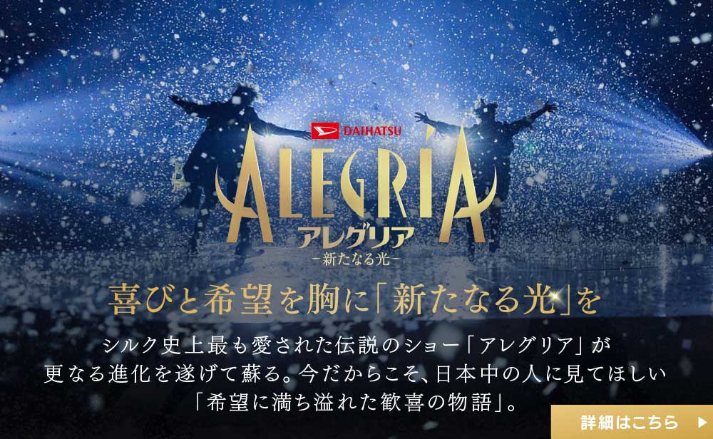 アレグリア 新たなる光 〜喜びと希望を胸に「新たなる光」を〜 シルク史上最も愛された伝説のショー「アレグリア」が更なる進化を遂げて蘇る。今だからこそ、日本中の人に見てほしい「希望に満ち溢れた歓喜の物語」。