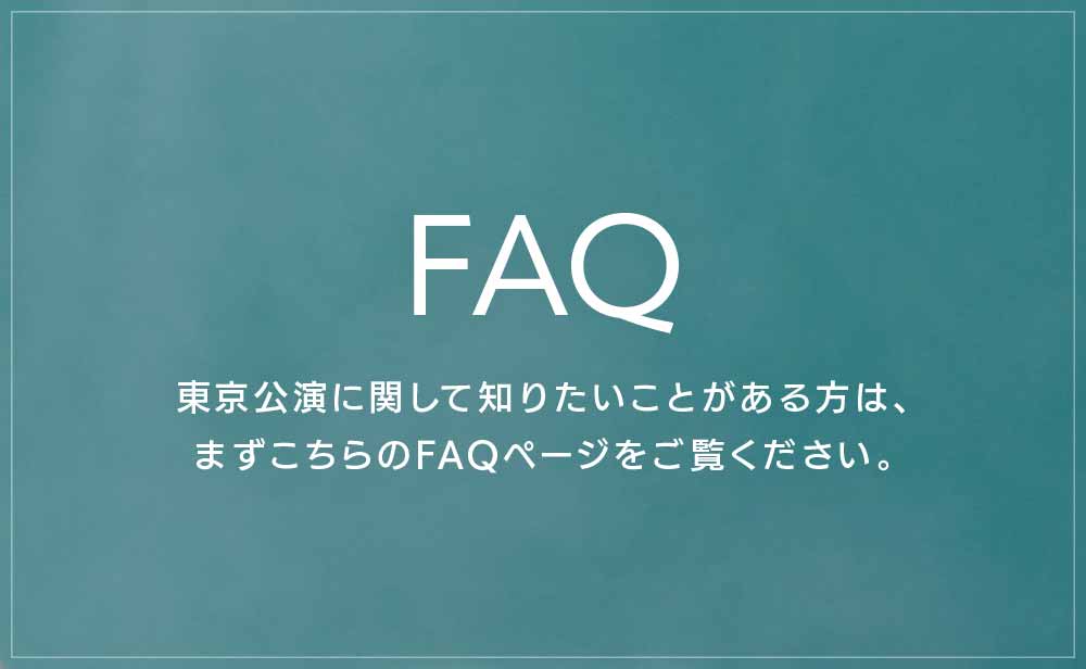 FAQ 東京公演に関して知りたいことがある方は、まずこちらのFAQページをご覧ください。